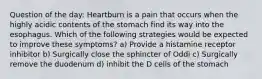 Question of the day: Heartburn is a pain that occurs when the highly acidic contents of the stomach find its way into the esophagus. Which of the following strategies would be expected to improve these symptoms? a) Provide a histamine receptor inhibitor b) Surgically close the sphincter of Oddi c) Surgically remove the duodenum d) inhibit the D cells of the stomach