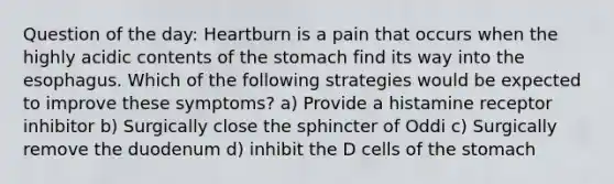 Question of the day: Heartburn is a pain that occurs when the highly acidic contents of the stomach find its way into the esophagus. Which of the following strategies would be expected to improve these symptoms? a) Provide a histamine receptor inhibitor b) Surgically close the sphincter of Oddi c) Surgically remove the duodenum d) inhibit the D cells of the stomach