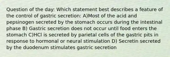 Question of the day: Which statement best describes a feature of the control of gastric secretion: A)Most of the acid and pepsinogen secreted by the stomach occurs during the intestinal phase B) Gastric secretion does not occur until food enters the stomach C)HCl is secreted by parietal cells of the gastric pits in response to hormonal or neural stimulation D) Secretin secreted by the duodenum stimulates gastric secretion