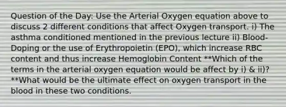 Question of the Day: Use the Arterial Oxygen equation above to discuss 2 different conditions that affect Oxygen transport. i) The asthma conditioned mentioned in the previous lecture ii) Blood-Doping or the use of Erythropoietin (EPO), which increase RBC content and thus increase Hemoglobin Content **Which of the terms in the arterial oxygen equation would be affect by i) & ii)? **What would be the ultimate effect on oxygen transport in the blood in these two conditions.