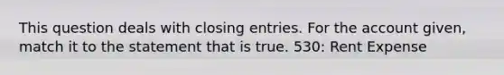 This question deals with closing entries. For the account given, match it to the statement that is true. 530: Rent Expense