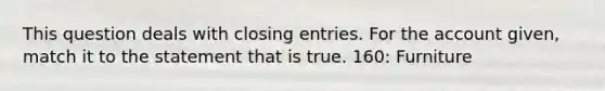 This question deals with <a href='https://www.questionai.com/knowledge/kosjhwC4Ps-closing-entries' class='anchor-knowledge'>closing entries</a>. For the account given, match it to the statement that is true. 160: Furniture