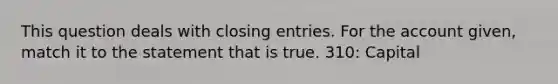 This question deals with closing entries. For the account given, match it to the statement that is true. 310: Capital