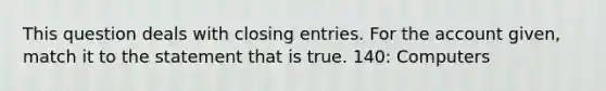 This question deals with closing entries. For the account given, match it to the statement that is true. 140: Computers