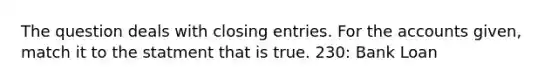 The question deals with <a href='https://www.questionai.com/knowledge/kosjhwC4Ps-closing-entries' class='anchor-knowledge'>closing entries</a>. For the accounts given, match it to the statment ​that is true. 230: Bank Loan