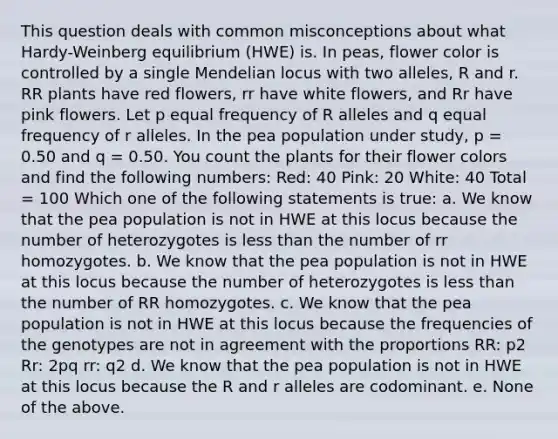 This question deals with common misconceptions about what Hardy-Weinberg equilibrium (HWE) is. In peas, flower color is controlled by a single Mendelian locus with two alleles, R and r. RR plants have red flowers, rr have white flowers, and Rr have pink flowers. Let p equal frequency of R alleles and q equal frequency of r alleles. In the pea population under study, p = 0.50 and q = 0.50. You count the plants for their flower colors and find the following numbers: Red: 40 Pink: 20 White: 40 Total = 100 Which one of the following statements is true: a. We know that the pea population is not in HWE at this locus because the number of heterozygotes is less than the number of rr homozygotes. b. We know that the pea population is not in HWE at this locus because the number of heterozygotes is less than the number of RR homozygotes. c. We know that the pea population is not in HWE at this locus because the frequencies of the genotypes are not in agreement with the proportions RR: p2 Rr: 2pq rr: q2 d. We know that the pea population is not in HWE at this locus because the R and r alleles are codominant. e. None of the above.