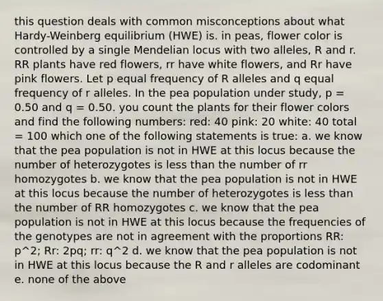 this question deals with common misconceptions about what Hardy-Weinberg equilibrium (HWE) is. in peas, flower color is controlled by a single Mendelian locus with two alleles, R and r. RR plants have red flowers, rr have white flowers, and Rr have pink flowers. Let p equal frequency of R alleles and q equal frequency of r alleles. In the pea population under study, p = 0.50 and q = 0.50. you count the plants for their flower colors and find the following numbers: red: 40 pink: 20 white: 40 total = 100 which one of the following statements is true: a. we know that the pea population is not in HWE at this locus because the number of heterozygotes is less than the number of rr homozygotes b. we know that the pea population is not in HWE at this locus because the number of heterozygotes is less than the number of RR homozygotes c. we know that the pea population is not in HWE at this locus because the frequencies of the genotypes are not in agreement with the proportions RR: p^2; Rr: 2pq; rr: q^2 d. we know that the pea population is not in HWE at this locus because the R and r alleles are codominant e. none of the above
