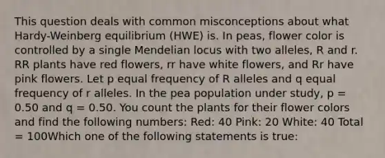 This question deals with common misconceptions about what Hardy-Weinberg equilibrium (HWE) is. In peas, flower color is controlled by a single Mendelian locus with two alleles, R and r. RR plants have red flowers, rr have white flowers, and Rr have pink flowers. Let p equal frequency of R alleles and q equal frequency of r alleles. In the pea population under study, p = 0.50 and q = 0.50. You count the plants for their flower colors and find the following numbers: Red: 40 Pink: 20 White: 40 Total = 100Which one of the following statements is true: