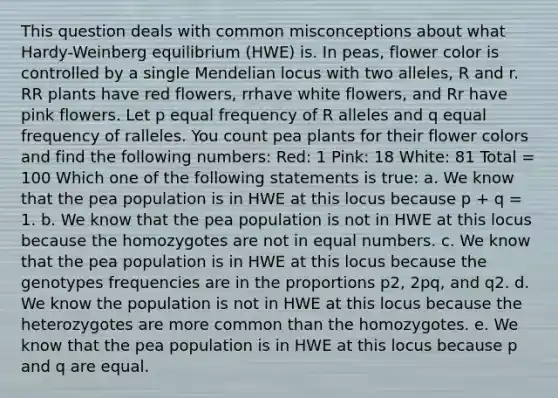 This question deals with common misconceptions about what Hardy-Weinberg equilibrium (HWE) is. In peas, flower color is controlled by a single Mendelian locus with two alleles, R and r. RR plants have red flowers, rrhave white flowers, and Rr have pink flowers. Let p equal frequency of R alleles and q equal frequency of ralleles. You count pea plants for their flower colors and find the following numbers: Red: 1 Pink: 18 White: 81 Total = 100 Which one of the following statements is true: a. We know that the pea population is in HWE at this locus because p + q = 1. b. We know that the pea population is not in HWE at this locus because the homozygotes are not in equal numbers. c. We know that the pea population is in HWE at this locus because the genotypes frequencies are in the proportions p2, 2pq, and q2. d. We know the population is not in HWE at this locus because the heterozygotes are more common than the homozygotes. e. We know that the pea population is in HWE at this locus because p and q are equal.