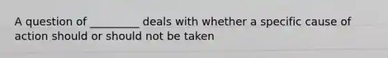 A question of _________ deals with whether a specific cause of action should or should not be taken