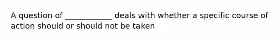 A question of ____________ deals with whether a specific course of action should or should not be taken