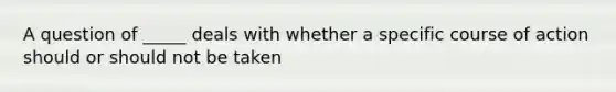 A question of _____ deals with whether a specific course of action should or should not be taken