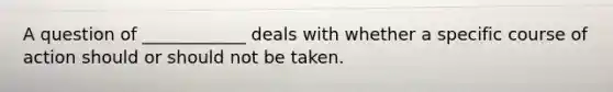 A question of ____________ deals with whether a specific course of action should or should not be taken.