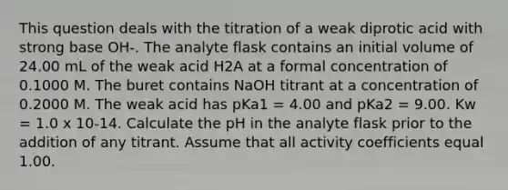 This question deals with the titration of a weak diprotic acid with strong base OH-. The analyte flask contains an initial volume of 24.00 mL of the weak acid H2A at a formal concentration of 0.1000 M. The buret contains NaOH titrant at a concentration of 0.2000 M. The weak acid has pKa1 = 4.00 and pKa2 = 9.00. Kw = 1.0 x 10-14. Calculate the pH in the analyte flask prior to the addition of any titrant. Assume that all activity coefficients equal 1.00.