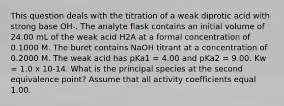 This question deals with the titration of a weak diprotic acid with strong base OH-. The analyte flask contains an initial volume of 24.00 mL of the weak acid H2A at a formal concentration of 0.1000 M. The buret contains NaOH titrant at a concentration of 0.2000 M. The weak acid has pKa1 = 4.00 and pKa2 = 9.00. Kw = 1.0 x 10-14. What is the principal species at the second equivalence point? Assume that all activity coefficients equal 1.00.