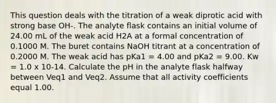 This question deals with the titration of a weak diprotic acid with strong base OH-. The analyte flask contains an initial volume of 24.00 mL of the weak acid H2A at a formal concentration of 0.1000 M. The buret contains NaOH titrant at a concentration of 0.2000 M. The weak acid has pKa1 = 4.00 and pKa2 = 9.00. Kw = 1.0 x 10-14. Calculate the pH in the analyte flask halfway between Veq1 and Veq2. Assume that all activity coefficients equal 1.00.