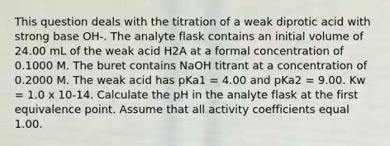 This question deals with the titration of a weak diprotic acid with strong base OH-. The analyte flask contains an initial volume of 24.00 mL of the weak acid H2A at a formal concentration of 0.1000 M. The buret contains NaOH titrant at a concentration of 0.2000 M. The weak acid has pKa1 = 4.00 and pKa2 = 9.00. Kw = 1.0 x 10-14. Calculate the pH in the analyte flask at the first equivalence point. Assume that all activity coefficients equal 1.00.