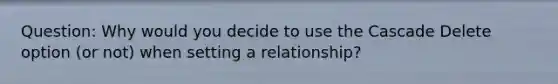 Question: Why would you decide to use the Cascade Delete option (or not) when setting a relationship?