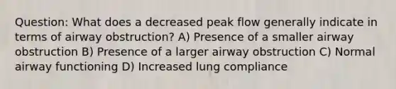 Question: What does a decreased peak flow generally indicate in terms of airway obstruction? A) Presence of a smaller airway obstruction B) Presence of a larger airway obstruction C) Normal airway functioning D) Increased lung compliance