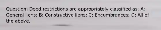 Question: Deed restrictions are appropriately classified as: A: General liens; B: Constructive liens; C: Encumbrances; D: All of the above.