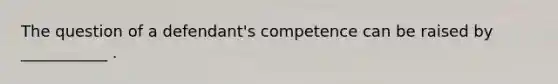 The question of a defendant's competence can be raised by ___________ .