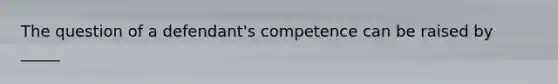 The question of a defendant's competence can be raised by _____