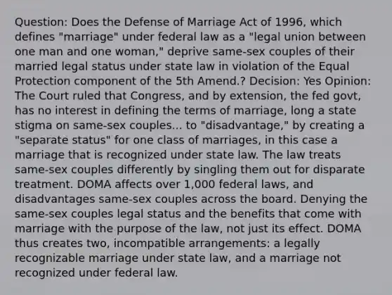 Question: Does the Defense of Marriage Act of 1996, which defines "marriage" under federal law as a "legal union between one man and one woman," deprive same-sex couples of their married legal status under state law in violation of the Equal Protection component of the 5th Amend.? Decision: Yes Opinion: The Court ruled that Congress, and by extension, the fed govt, has no interest in defining the terms of marriage, long a state stigma on same-sex couples... to "disadvantage," by creating a "separate status" for one class of marriages, in this case a marriage that is recognized under state law. The law treats same-sex couples differently by singling them out for disparate treatment. DOMA affects over 1,000 federal laws, and disadvantages same-sex couples across the board. Denying the same-sex couples legal status and the benefits that come with marriage with the purpose of the law, not just its effect. DOMA thus creates two, incompatible arrangements: a legally recognizable marriage under state law, and a marriage not recognized under federal law.