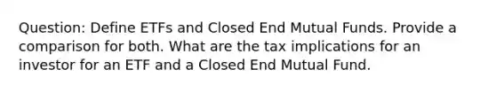 Question: Define ETFs and Closed End Mutual Funds. Provide a comparison for both. What are the tax implications for an investor for an ETF and a Closed End Mutual Fund.