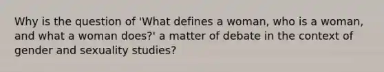 Why is the question of 'What defines a woman, who is a woman, and what a woman does?' a matter of debate in the context of gender and sexuality studies?