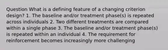 Question What is a defining feature of a changing criterion design? 1. The baseline and/or treatment phase(s) is repeated across individuals 2. Two different treatments are compared within a single phase 3. The baseline and/or treatment phase(s) is repeated within an individual 4. The requirement for reinforcement becomes increasingly more challenging