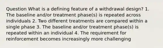 Question What is a defining feature of a withdrawal design? 1. The baseline and/or treatment phase(s) is repeated across individuals 2. Two different treatments are compared within a single phase 3. The baseline and/or treatment phase(s) is repeated within an individual 4. The requirement for reinforcement becomes increasingly more challenging