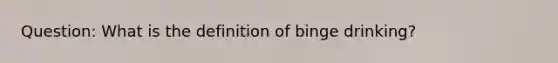 Question: What is the definition of binge drinking?