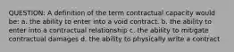 QUESTION: A definition of the term contractual capacity would be: a. the ability to enter into a void contract. b. the ability to enter into a contractual relationship c. the ability to mitigate contractual damages d. the ability to physically write a contract