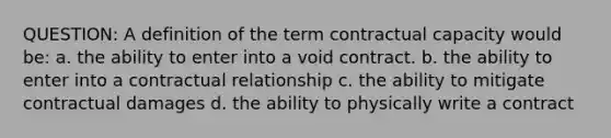 QUESTION: A definition of the term contractual capacity would be: a. the ability to enter into a void contract. b. the ability to enter into a contractual relationship c. the ability to mitigate contractual damages d. the ability to physically write a contract