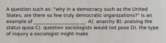 A question such as: "why in a democracy such as the United States, are there so few truly democratic organizations?" is an example of ______________________. A). anarchy B). praising the status quoa C). question sociologists would not pose D). the type of inquiry a sociologist might make