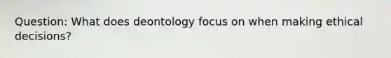 Question: What does deontology focus on when making ethical decisions?