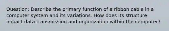 Question: Describe the primary function of a ribbon cable in a computer system and its variations. How does its structure impact data transmission and organization within the computer?