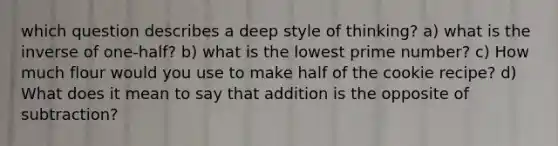 which question describes a deep style of thinking? a) what is the inverse of one-half? b) what is the lowest prime number? c) How much flour would you use to make half of the cookie recipe? d) What does it mean to say that addition is the opposite of subtraction?