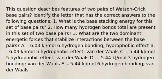 This question describes features of two pairs of Watson-Crick base pairs? Identify the letter that has the correct answers to the following questions: 1. What is the base stacking energy for this set of base pairs? 2. How many hydrogen bonds total are present in this set of two base pairs? 3. What are the two dominant energetic forces that stabilize interactions between the base pairs? A. - 6.03 kJ/mol 6 hydrogen bonding; hydrophobic effect B. - 6.03 kJ/mol 5 hydrophobic effect; van der Waals C. - 5.44 kJ/mol 5 hydrophobic effect; van der Waals D.. - 5.44 kJ/mol 3 hydrogen bonding; van der Waals E. - 5.44 kJ/mol 6 hydrogen bonding; van der Waals