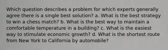 Which question describes a problem for which experts generally agree there is a single best solution? a. What is the best strategy to win a chess match? b. What is the best way to maintain a comfortable temperature in a building? c. What is the easiest way to stimulate economic growth? d. What is the shortest route from New York to California by automobile?