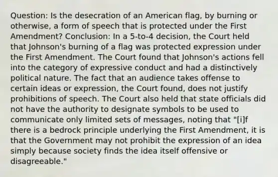 Question: Is the desecration of an American flag, by burning or otherwise, a form of speech that is protected under the First Amendment? Conclusion: In a 5-to-4 decision, the Court held that Johnson's burning of a flag was protected expression under the First Amendment. The Court found that Johnson's actions fell into the category of expressive conduct and had a distinctively political nature. The fact that an audience takes offense to certain ideas or expression, the Court found, does not justify prohibitions of speech. The Court also held that state officials did not have the authority to designate symbols to be used to communicate only limited sets of messages, noting that "[i]f there is a bedrock principle underlying the First Amendment, it is that the Government may not prohibit the expression of an idea simply because society finds the idea itself offensive or disagreeable."