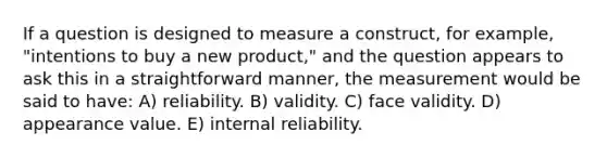 If a question is designed to measure a construct, for example, "intentions to buy a new product," and the question appears to ask this in a straightforward manner, the measurement would be said to have: A) reliability. B) validity. C) face validity. D) appearance value. E) internal reliability.