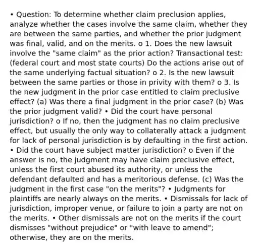 • Question: To determine whether claim preclusion applies, analyze whether the cases involve the same claim, whether they are between the same parties, and whether the prior judgment was final, valid, and on the merits. o 1. Does the new lawsuit involve the "same claim" as the prior action? Transactional test: (federal court and most <a href='https://www.questionai.com/knowledge/k0UTVXnPxH-state-courts' class='anchor-knowledge'>state courts</a>) Do the actions arise out of the same underlying factual situation? o 2. Is the new lawsuit between the same parties or those in privity with them? o 3. Is the new judgment in the prior case entitled to claim preclusive effect? (a) Was there a final judgment in the prior case? (b) Was the prior judgment valid? • Did the court have personal jurisdiction? o If no, then the judgment has no claim preclusive effect, but usually the only way to collaterally attack a judgment for lack of personal jurisdiction is by defaulting in the first action. • Did the court have subject matter jurisdiction? o Even if the answer is no, the judgment may have claim preclusive effect, unless the first court abused its authority, or unless the defendant defaulted and has a meritorious defense. (c) Was the judgment in the first case "on the merits"? • Judgments for plaintiffs are nearly always on the merits. • Dismissals for lack of jurisdiction, improper venue, or failure to join a party are not on the merits. • Other dismissals are not on the merits if the court dismisses "without prejudice" or "with leave to amend"; otherwise, they are on the merits.