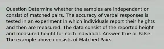 Question Determine whether the samples are independent or consist of matched pairs. The accuracy of verbal responses is tested in an experiment in which individuals report their heights and then are measured. The data consist of the reported height and measured height for each individual. Answer True or False: The example above consists of Matched Pairs.