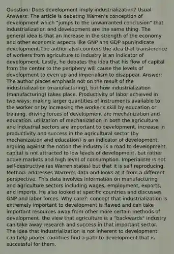 Question: Does development imply industrialization? Usual Answers: The article is debating Warren's conception of development which "jumps to the unwarranted conclusion" that industrialization and development are the same thing. The general idea is that an increase in the strength of the economy and other economic aspects like GNP and GDP spur/indicate development.The author also counters the idea that transference of workers from agriculture to industry is an indicator of development. Lastly, he debates the idea that his flow of capital from the center to the periphery will cause the levels of development to even up and imperialism to disappear. Answer: The author places emphasis not on the result of the industrialization (manufacturing), but how industrialization (manufacturing) takes place. Productivity of labor achieved in two ways: making larger quantities of instruments available to the worker or by increasing the worker's skill by education or training. driving forces of development are mechanization and education. utilization of mechanization in both the agriculture and industrial sectors are important to development. increase in productivity and success in the agricultural sector (by mechanization and education) is an indicator of development. arguing against the notion the industry is a road to development. capital is not attracted to low levels of development, but rather active markets and high level of consumption. Imperialism is not self-destructive (as Warren states) but that it is self reproducing. Method: addresses Warren's data and looks at it from a different perspective. This data involves information on manufacturing and agriculture sectors including wages, employment, exports, and imports. He also looked at specific countries and discusses GNP and labor forces. Why care?: concept that industrialization is extremely important to development is flawed and can take important resources away from other more certain methods of development. the view that agriculture is a "backwards" industry can take away research and success in that important sector. The idea that industrialization is not inherent to development can help poorer countries find a path to development that is successful for them.