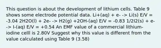 This question is about the development of lithium cells. Table 9 shows some <a href='https://www.questionai.com/knowledge/kGBiM9jhet-electrode-potential' class='anchor-knowledge'>electrode potential</a> data. Li+(aq) + e- -> Li(s) E/V = -3.04 2H2O(l) + 2e- -> H2(g) +2OH-(aq) E/V = -0.83 1/2I2(s) + e- -> I-(aq) E/V = +0.54 An EMF value of a commercial lithium-iodine celll is 2.80V Suggest why this value is different from the value calculated using Table 9 (3.58)