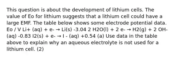 This question is about the development of lithium cells. The value of Eo for lithium suggests that a lithium cell could have a large EMF. The table below shows some electrode potential data. Eo / V Li+ (aq) + e- → Li(s) -3.04 2 H2O(l) + 2 e- → H2(g) + 2 OH- (aq) -0.83 I2(s) + e- → I - (aq) +0.54 (a) Use data in the table above to explain why an aqueous electrolyte is not used for a lithium cell. (2)