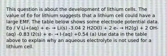 This question is about the development of lithium cells. The value of Eo for lithium suggests that a lithium cell could have a large EMF. The table below shows some electrode potential data. Eo / V Li+(aq) + e- → Li(s) -3.04 2 H2O(l) + 2 e- → H2(g) + 2 OH-(aq) -0.83 I2(s) + e- → I-(aq) +0.54 (a) Use data in the table above to explain why an aqueous electrolyte is not used for a lithium cell.