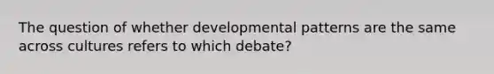 The question of whether developmental patterns are the same across cultures refers to which debate?