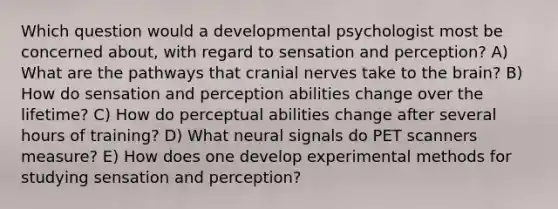 Which question would a developmental psychologist most be concerned about, with regard to sensation and perception? A) What are the pathways that cranial nerves take to the brain? B) How do sensation and perception abilities change over the lifetime? C) How do perceptual abilities change after several hours of training? D) What neural signals do PET scanners measure? E) How does one develop experimental methods for studying sensation and perception?